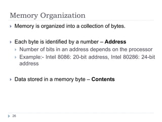 Memory Organization 
 Memory is organized into a collection of bytes. 
 Each byte is identified by a number – Address 
 Number of bits in an address depends on the processor 
 Example:- Intel 8086: 20-bit address, Intel 80286: 24-bit 
address 
 Data stored in a memory byte – Contents 
26 
 
