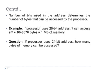 Contd.. 
 Number of bits used in the address determines the 
number of bytes that can be accessed by the processor. 
 Example: If processor uses 20-bit address, it can access 
220 = 1048576 bytes = 1 MB of memory 
 Question: If processor uses 24-bit address, how many 
bytes of memory can be accessed? 
27 
 