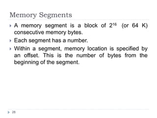 Memory Segments 
 A memory segment is a block of 216 (or 64 K) 
consecutive memory bytes. 
 Each segment has a number. 
 Within a segment, memory location is specified by 
an offset. This is the number of bytes from the 
beginning of the segment. 
28 
 