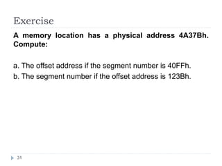 Exercise 
A memory location has a physical address 4A37Bh. 
Compute: 
a. The offset address if the segment number is 40FFh. 
b. The segment number if the offset address is 123Bh. 
31 
 