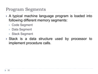 Program Segments 
 A typical machine language program is loaded into 
following different memory segments: 
 Code Segment 
 Data Segment 
 Stack Segment 
 Stack is a data structure used by processor to 
implement procedure calls. 
32 
 