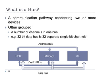 What is a Bus? 
 A communication pathway connecting two or more 
devices 
 Often grouped 
 A number of channels in one bus 
 e.g. 32 bit data bus is 32 separate single bit channels 
34 
Address Bus 
CPU Memory I/O 
Control Bus 
Data Bus 
 