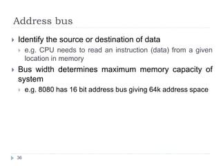 Address bus 
 Identify the source or destination of data 
 e.g. CPU needs to read an instruction (data) from a given 
location in memory 
 Bus width determines maximum memory capacity of 
system 
 e.g. 8080 has 16 bit address bus giving 64k address space 
36 
 