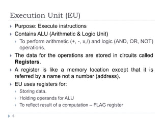 Execution Unit (EU) 
 Purpose: Execute instructions 
 Contains ALU (Arithmetic & Logic Unit) 
6 
 To perform arithmetic (+, -, x,/) and logic (AND, OR, NOT) 
operations. 
 The data for the operations are stored in circuits called 
Registers. 
 A register is like a memory location except that it is 
referred by a name not a number (address). 
 EU uses registers for: 
 Storing data. 
 Holding operands for ALU 
 To reflect result of a computation – FLAG register 
 