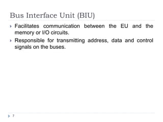 Bus Interface Unit (BIU) 
 Facilitates communication between the EU and the 
memory or I/O circuits. 
 Responsible for transmitting address, data and control 
signals on the buses. 
7 
 