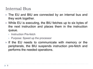Internal Bus 
 The EU and BIU are connected by an internal bus and 
they work together. 
 While EU is executing, the BIU fetches up to six bytes of 
the next instruction and places them in the instruction 
queue. 
8 
 Instruction Pre-fetch 
 Purpose: Speed up the processor 
 If the EU needs to communicate with memory or the 
peripherals, the BIU suspends instruction pre-fetch and 
performs the needed operations. 
 