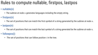 Rules to compute nullable, firstpos, lastpos
• nullable(n)
• The subtree at node 𝑛 generates languages including the empty string.
• firstpos(n)
• The set of positions that can match the first symbol of a string generated by the subtree at node 𝑛.
• lastpos(n)
• The set of positions that can match the last symbol of a string generated be the subtree at node 𝑛.
• followpos(i)
• The set of positions that can follow position 𝑖 in the tree.
 