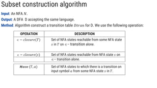 Subset construction algorithm
Input: An NFA 𝑁.
Output: A DFA D accepting the same language.
Method: Algorithm construct a transition table 𝐷𝑡𝑟𝑎𝑛 for D. We use the following operation:
OPERATION DESCRIPTION
 − 𝑐𝑙𝑜𝑠𝑢𝑟𝑒(𝑠) Set of NFA states reachable from NFA state 𝑠 on
– transition alone.
 − 𝑐𝑙𝑜𝑠𝑢𝑟𝑒(𝑇) Set of NFA states reachable from some NFA state
𝑠 in 𝑇 on – transition alone.
𝑴𝒐𝒗𝒆 (𝑇, 𝑎) Set of NFA states to which there is a transition on
input symbol 𝑎 from some NFA state 𝑠 in 𝑇.
 