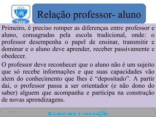 Primeiro, é preciso romper as diferenças entre professor e aluno, consagradas pela escola tradicional, onde: o professor desempenha o papel de ensinar, transmitir e dominar e o aluno deve aprender, receber passivamente e obedecer. O professor deve reconhecer que o aluno não é um sujeito que só recebe informações e que suas capacidades vão alem do conhecimento que lhes é “depositado”. A partir dai, o professor passa a ser orientador (e não dono do saber) alguem que acompanha e participa na construção de novas aprendizagens. Qualidade e inovação 24-03-11 Relação professor- aluno Tete  