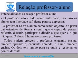 Potencialidades da relação professor-aluno - O professor não é tido como autoritário, por isso os alunos tem liberdade suficiente para se expressar; - O professor na vê o aluno como sendo objecto, e a partir dai orienta-o de forma a sentir que é capaz de pensar, reflectir, discutir, participar e dicidir o que quer e o que não quer. O aluno é humano como o professor. - Todos podem crescer: o professor enquanto ensina, também aprende e, enquanto aprende, o aluno também ensina. Os dois tem tempo para se ouvir e respeitar os pontos de vista. Qualidade e inovação 24-03-11 Relação professor- aluno Tete  