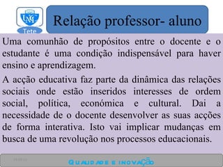 Uma comunhão de propósitos entre o docente e o estudante é uma condição indispensável para haver ensino e aprendizagem. A acção educativa faz parte da dinâmica das relações sociais onde estão inseridos interesses de ordem social, política, económica e cultural. Dai a necessidade de o docente desenvolver as suas acções de forma interativa. Isto vai implicar mudanças em busca de uma revolução nos processos educacionais. Qualidade e inovação 24-03-11 Relação professor- aluno Tete  