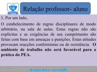 1. Por um lado, O estabelecimento de regras disciplinares de modo arbitrário, na sala de aulas. Estas regras não são explícitas e as exigências de seu cumprimento são feitas com base em ameaças e punições. Estas atitudes provocam reacções conformistas ou de resistência.  O ambiente de trabalho não será favorável para a prática do PEA. Qualidade e inovação 24-03-11 Relação professor- aluno Tete  