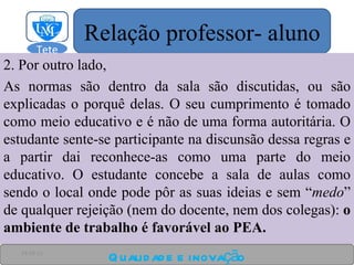 2. Por outro lado,  As normas são dentro da sala são discutidas, ou são explicadas o porquê delas. O seu cumprimento é tomado como meio educativo e é não de uma forma autoritária. O estudante sente-se participante na discunsão dessa regras e a partir dai reconhece-as como uma parte do meio educativo. O estudante concebe a sala de aulas como sendo o local onde pode pôr as suas ideias e sem “ medo ” de qualquer rejeição (nem do docente, nem dos colegas):  o ambiente de trabalho é favorável ao PEA. Qualidade e inovação 24-03-11 Relação professor- aluno Tete  