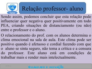 Sendo assim, podemos concluir que esta relação pode influenciar quer negativa quer positivamente em todo PEA, criando situações de distanciamento (ou não) entre o professor e o aluno. O relacionamento do prof. com os alunos determina o clima emocional na sala de aula. Este clima pode ser positivo quando é afetuoso e cordial fazendo com que o  aluno se sinta seguro, não tema a crítica e a censura do professor. Este aluno está em condições de trabalhar mais e render mais intelectualmente. Qualidade e inovação 24-03-11 Relação professor- aluno Tete  