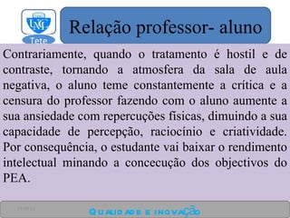 Contrariamente, quando o tratamento é hostil e de contraste, tornando a atmosfera da sala de aula negativa, o aluno teme constantemente a crítica e a censura do professor fazendo com o aluno aumente a sua ansiedade com repercuções físicas, dimuindo a sua capacidade de percepção, raciocínio e criatividade. Por consequência, o estudante vai baixar o rendimento intelectual minando a concecução dos objectivos do PEA. Qualidade e inovação 24-03-11 Relação professor- aluno Tete  