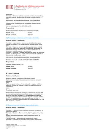 Avaliação da biblioteca escolar
Rede Bibliotecas Escolares | Sistema de Informação
MINISTÉRIO DA EDUCAÇÃO
Plano de melhoria 2020
400749 Escola Secundária de Alcácer do Sal
2019/12/17 13:17:31
2/6
entre outras.
Prioridade 9 - Dinamizar ações de expressão dramática, música e dança,
dramatizar poemas, peças, e outras narrativas, principalmente com o 1º
ciclo,
Instrumentos de avaliação/ indicadores de execução a utilizar
Questionário de auto-avaliação das atividades da biblioteca escolar;
relatórios
internos de avaliação do PAA 2019-2020 das BE.
Responsáveis
Professora bibliotecária (PB), Equipa da biblioteca escolar (BE).
2019/9/13
Data de início
2021/5/31
Data de conclusão
A.2 Formação para as literacias da informação e dos média.
Ações de melhoria a implementar
Prioridade 1 - Apoiar alunos e docentes nas atividades letivas que se
realizam na biblioteca e que utilizam diversos recursos (digitais, média,
etc.).
Prioridade 2 - Apoiar os alunos no que diz respeito ao acesso crítico à
informação, no sentido de os auxiliar, principalmente, na realização de
trabalhos de grupo ou individuais. Levar o aluno a refletir sobre os
conteúdos e objeto da pesquisa a que se propõe.
Prioridade 3 - Fomentar a utilização de ferramentas digitais, de informação
e média em articulação com a escrita criativa desenvolvida no âmbito do
laboratório de leitura e escrita criativa.
Instrumentos de avaliação/ indicadores de execução a utilizar
Relatórios internos de avaliação do PAA 2019-2020 da BE/CRE
Responsáveis
Equipa da biblioteca escolar e PB.
2019/9/13
Data de início
2021/5/31
Data de conclusão
B. Leitura e literacia
Problemas identificados
Manter ou melhorar as estratégias e atividades de leitura.
Manter o incremento atual do acesso e envolvimento dos alunos em
práticas de
leitura.
Manter o impacto no desenvolvimento do gosto e do prazer da leitura.
Manter ou aumentar, se possível, o impacto no desenvolvimento da
competência
leitora.
Resultados esperados
Manter o desenvolvimento de estratégias e atividades de leitura em 76%
ou mais de turmas; manter o incremento do acesso e envolvimento dos
alunos em práticas de leitura em 76% ou mais dos alunos; manter a
avaliação do impacto no desenvolvimento do gosto e do prazer da leitura
em 76% ou mais dos alunos e docentes; manter e/ou aumentar a
avaliação do impacto no desenvolvimento da competência leitora em 51 a
75% dos alunos e docentes.
B.1 Desenvolvimento de iniciativas de promoção da leitura.
Ações de melhoria a implementar
Prioridade 1 - Tentar concretizar a atividade "Encontros com autores" ou
mediadores de leitura.
Prioridade 2 - Realizar a "Semana da leitura" (14ª edição) continuando a
dar
especial relevo aos workshops de motivação à escrita e leitura, da
empresa
"Mundo Brilhante" e ao laboratório de leitura e escrita criativa.
Prioridade 3 - Assinalar dias específicos com o objetivo de dinamizar a
 