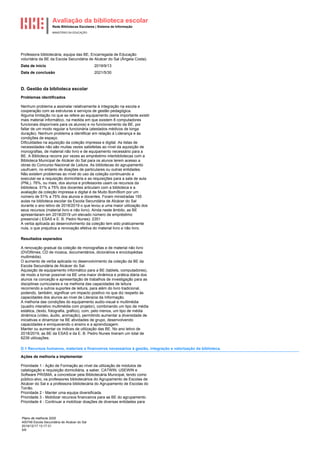 Avaliação da biblioteca escolar
Rede Bibliotecas Escolares | Sistema de Informação
MINISTÉRIO DA EDUCAÇÃO
Plano de melhoria 2020
400749 Escola Secundária de Alcácer do Sal
2019/12/17 13:17:31
5/6
Professora bibliotecária, equipa das BE, Encarregada de Educação
voluntária da BE da Escola Secundária de Alcácer do Sal (Ângela Costa).
2019/9/13
Data de início
2021/5/30
Data de conclusão
D. Gestão da biblioteca escolar
Problemas identificados
Nenhum problema a assinalar relativamente à integração na escola e
cooperação com as estruturas e serviços de gestão pedagógica.
Alguma limitação no que se refere ao equipamento (seria importante existir
mais material informático, na medida em que existem 8 computadores
funcionais disponíveis para os alunos) e no funcionamento da BE, por
faltar de um modo regular a funcionária (atestados médicos de longa
duração). Nenhum problema a identificar em relação à Liderança e às
condições de espaço.
Dificuldades na aquisição da coleção impressa e digital. As listas de
necessidades não são muitas vezes satisfeitas ao nível da aquisição de
monografias, de material não livro e de equipamento necessário para a
BE. A Biblioteca recorre por vezes ao empréstimo interbibliotecas com a
Biblioteca Municipal de Alcácer do Sal para os alunos terem acesso a
obras do Concurso Nacional de Leitura. As bibliotecas do agrupamento
usufruem, no entanto de doações de particulares ou outras entidades.
Não existem problemas ao nível do uso da coleção continuando a
executar-se a requisição domiciliária e as requisições para a sala de aula
(PNL). 76%, ou mais, dos alunos e professores usam os recursos da
biblioteca. 51% a 75% dos docentes articulam com a biblioteca e a
avaliação da coleção impressa e digital é de Muito Bom/Bom por um
número de 51% a 75% dos alunos e docentes. Foram ministradas 155
aulas na biblioteca escolar da Escola Secundária de Alcácer do Sal
durante o ano letivo de 2018/2019 o que levou a uma maior utilização dos
seus recursos (material livro e não livro). Ainda neste âmbito, as BE
apresentaram em 2018/2019 um elevado número de empréstimo
presencial ( ESAS e E. B. Pedro Nunes): 2351
A verba aplicada ao desenvolvimento da coleção tem sido praticamente
nula, o que prejudica a renovação efetiva do material livro e não livro.
Resultados esperados
A renovação gradual da coleção de monografias e de material não livro
(DVDfilmes, CD de música, documentários, dicionários e enciclopédias
multimédia).
O aumento de verba aplicada no desenvolvimento da coleção da BE da
Escola Secundária de Alcácer do Sal.
Aquisição de equipamento informático para a BE (tablets, computadores),
de modo a tornar possível na BE uma maior dinâmica e prática diária dos
alunos na conceção e apresentação de trabalhos de investigação para as
disciplinas curriculares e na melhoria das capacidades de leitura
recorrendo a outros suportes de leitura, para além do livro tradicional,
podendo, também, significar um impacto positivo no que diz respeito às
capacidades dos alunos ao nível de Literacia da Informação.
A melhoria das condições do equipamento audio-visual e multimédia
(quadro interativo multimédia com projetor), combinando um tipo de média
estática, (texto, fotografia, gráfico), com, pelo menos, um tipo de média
dinâmica (vídeo, áudio, animação), permitindo aumentar a diversidade de
iniciativas e dinamizar na BE atividades de grupo, desenvolvendo
capacidades e enriquecendo o ensino e a aprendizagem.
Manter ou aumentar os índices de utilização das BE. No ano letivo de
2018/2019, as BE da ESAS e da E. B. Pedro Nunes tiveram um total de
6239 utilizações.
D.1 Recursos humanos, materiais e financeiros necessários à gestão, integração e valorização da biblioteca.
Ações de melhoria a implementar
Prioridade 1 - Ação de Formação ao nível da utilização de módulos de
catalogação e requisição domiciliária, a saber, CATWIN, USEWIN e
Software PRISMA, a concretizar pela Bibliotecária Municipal, tendo como
público-alvo, os professores bibliotecários do Agrupamento de Escolas de
Alcácer do Sal e a professora bibliotecária do Agrupamento de Escolas do
Torrão.
Prioridade 2 - Manter uma equipa diversificada.
Prioridade 3 - Mobilizar recursos financeiros para as BE do agrupamento.
Prioridade 4 - Continuar a mobilizar doações de diversas entidades para
 