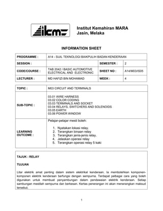 Institut Kemahiran MARA
                                          Jasin, Melaka


                               INFORMATION SHEET

PROGRAMME :          A14 - SIJIL TEKNOLOGI BAIKPULIH BADAN KENDERAAN

SESSION :                                                SEMESTER :      2

                     TAB 2042 / BASIC AUTOMOTIVE
CODE/COURSE :                                            SHEET NO :      A14/M03/IS05
                     ELECTRICAL AND ELECTRONIC

LECTURER :           MD HAFIZI BIN MOHAMAD               WEEK :          4


TOPIC :              M03 CIRCUIT AND TERMINALS

                     03.01 WIRE HARNESS
                     03.02 COLOR CODING
                     03.03 TERMINALS AND SOCKET
SUB-TOPIC :
                     03.04 RELAYS, SWITCHERS AND SOLENOIDS
                     03.05 EARTH
                     03.06 POWER WINDOW

                     Pelajar-pelajar mesti boleh:

                        1.   Nyatakan lokasi relay.
LEARNING                2.   Terangkan binaan relay
OUTCOME :               3.   Terangkan jenis-jenis relay.
                        4.   Jelaskan operasi relay
                        5.   Terangkan operasi relay 5 kaki



TAJUK : RELAY

TUJUAN

Litar elektrik amat penting dalam sistem elektrikal kenderaan. Ia membolehkan komponen-
komponen elektrik kenderaan berfungsi dengan sempurna. Terdapat pelbagai cara yang boleh
digunakan untuk membuat penyambungan dalam pendawaian elektrik kenderaan. Setiap
sambungan mestilah sempurna dan berkesan. Kertas penerangan ini akan menerangkan maksud
tersebut.



                                            1
 