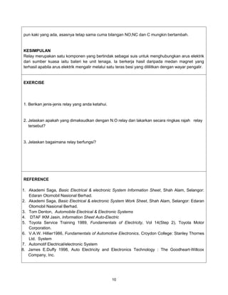 pun kaki yang ada, asasnya tetap sama cuma bilangan NO,NC dan C mungkin bertambah.


 KESIMPULAN
 Relay merupakan satu komponen yang bertindak sebagai suis untuk menghubungkan arus elektrik
 dari sumber kuasa iaitu bateri ke unit tenaga. Ia berkerja hasil daripada medan magnet yang
 terhasil apabila arus elektrik mengalir melalui satu teras besi yang dililitkan dengan wayar pengalir.


 EXERCISE




 1. Berikan jenis-jenis relay yang anda ketahui.


 2. Jelaskan apakah yang dimaksudkan dengan N.O relay dan lakarkan secara ringkas rajah relay
    tersebut?


 3. Jelaskan bagaimana relay berfungsi?




 REFERENCE

1. Akademi Saga, Basic Electrical & electronic System Information Sheet, Shah Alam, Selangor:
   Edaran Otomobil Nasional Berhad.
2. Akademi Saga, Basic Electrical & electronic System Work Sheet, Shah Alam, Selangor: Edaran
   Otomobil Nasional Berhad.
3. Tom Denton, Automobile Electrical & Electronic Systems
4. DTAF IKM Jasin, Information Sheet Auto-Electric
5. Toyota Service Training 1989, Fundamentals of Electricity, Vol 14(Step 2), Toyota Motor
   Corporation.
6. V.A.W. Hillier1986, Fundamentals of Automotive Electronics, Croydon College: Stanley Thornes
   Ltd. System
7. Automotif Electrical/electronic System
8. James E.Duffy 1998, Auto Electricity and Electronics Technology : The Goodheart-Willcox
   Company, Inc.




                                                   10
 