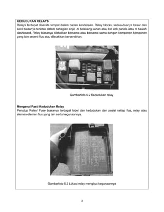 KEDUDUKAN RELAYS
Relays terdapat diserata tempat dalam badan kenderaan. Relay blocks, kedua-duanya besar dan
kecil biasanya terletak dalam bahagian enjin ,di belakang kanan atau kiri kick panels atau di bawah
dashboard. Relay biasanya diletakkan bersama atau bersama-sama dengan komponen-komponen
yang lain seperti fius atau diletakkan bersendirian.




                                        Gambarfoto 5.2 Kedudukan relay


Mengenal Pasti Kedudukan Relay
Penutup Relay/ Fuse biasanya terdapat label dan kedudukan dan posisi setiap fius, relay atau
elemen-elemen fius yang lain serta kegunaannya.




                       Gambarfoto 5.3 Lokasi relay mengikut kegunaannya




                                                 3
 