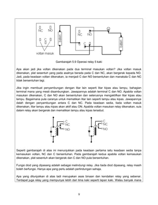 Gambarajah 5.9 Operasi relay 5 kaki

Apa akan jadi jika voltan dikenakan pada dua terminal masukan voltan? Jika voltan masuk
dikenakan, plat sesentuh yang pada asalnya berada pada C dan NC, akan bergerak kepada NO.
Jadi, pada keadaan voltan dikenakan, ia menjadi C dan NO bersentuhan dan manakala C dan NC
tidak bersentuhan lagi.

Jika ingin membuat penyambungan dengan litar lain seperti litar kipas atau lampu, bahagian
terminal mana yang mesti disambungkan. Jawapannya adalah terminal C dan NO. Apabila voltan
masukan dikenakan, C dan NO akan bersentuhan dan seterusnya mengaktifkan litar kipas atau
lampu. Bagaimana pula caranya untuk mematikan litar lain seperti lampu atau kipas. Jawapannya
dalah dengan penyambungan antara C dan NC. Pada keadaan sedia, tiada voltan masuk
dikenakan, litar lampu atau kipas akan aktif atau ON. Apabila voltan masukan relay dikenakan, suis
dalam relay akan bergerak dan mematikan lampu atau kipas tersebut.




Seperti gambarajah di atas ini menunjukkan pada keadaan pertama iaitu keadaan sedia tanpa
kemasukan voltan, NC dan C bersentuhan. Pada gambarajah kedua apabila voltan kemasukan
dikenakan, plat sesentuh akan bergerak dan C dan NO pula bersentuhan.

Fungsi diod yang dipasang adalah sebagai melindungi relay. Jika tiada diod dipasang, relay masih
boleh berfungsi. Hanya apa yang perlu adalah perlindungan sahaja.

Apa yang ditunjukkan di atas tadi merupakan asas binaan dan kendalian relay yang sebenar.
Terdapat juga relay yang mempunyai lebih dari lima kaki seperti lapan kaki. Walau banyak mana



                                                9
 