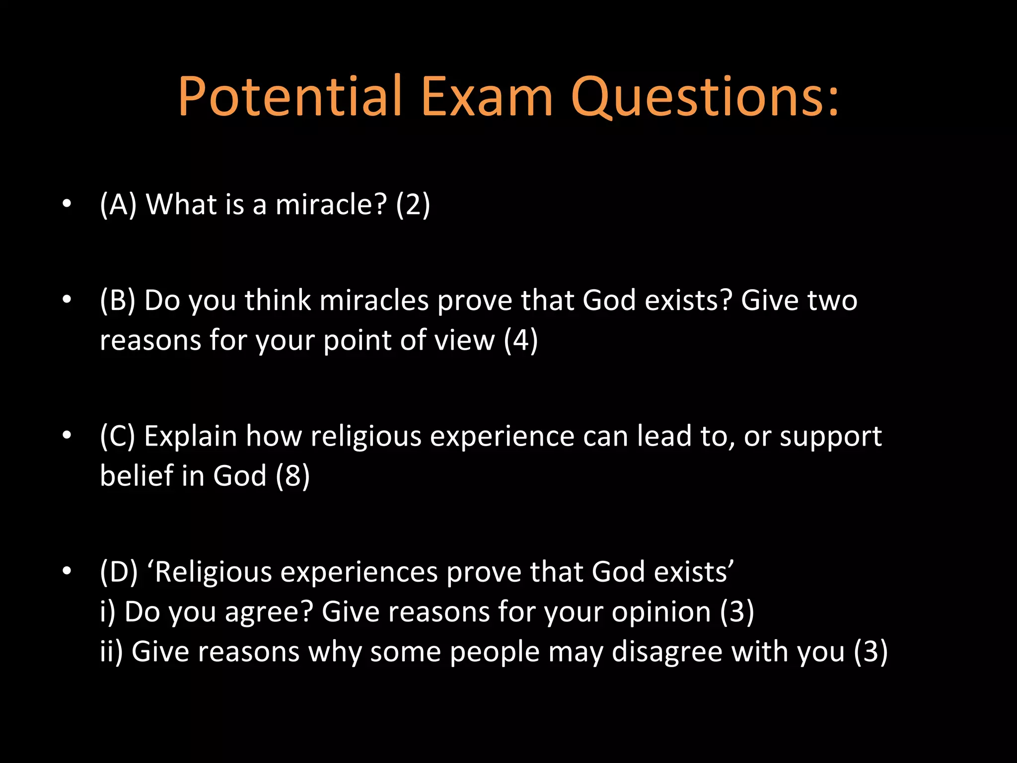 Potential Exam Questions: (A) What is a miracle? (2) (B) Do you think miracles prove that God exists? Give two reasons for your point of view (4) (C) Explain how religious experience can lead to, or support belief in God (8) (D) ‘Religious experiences prove that God exists’ i) Do you agree? Give reasons for your opinion (3) ii) Give reasons why some people may disagree with you (3) 