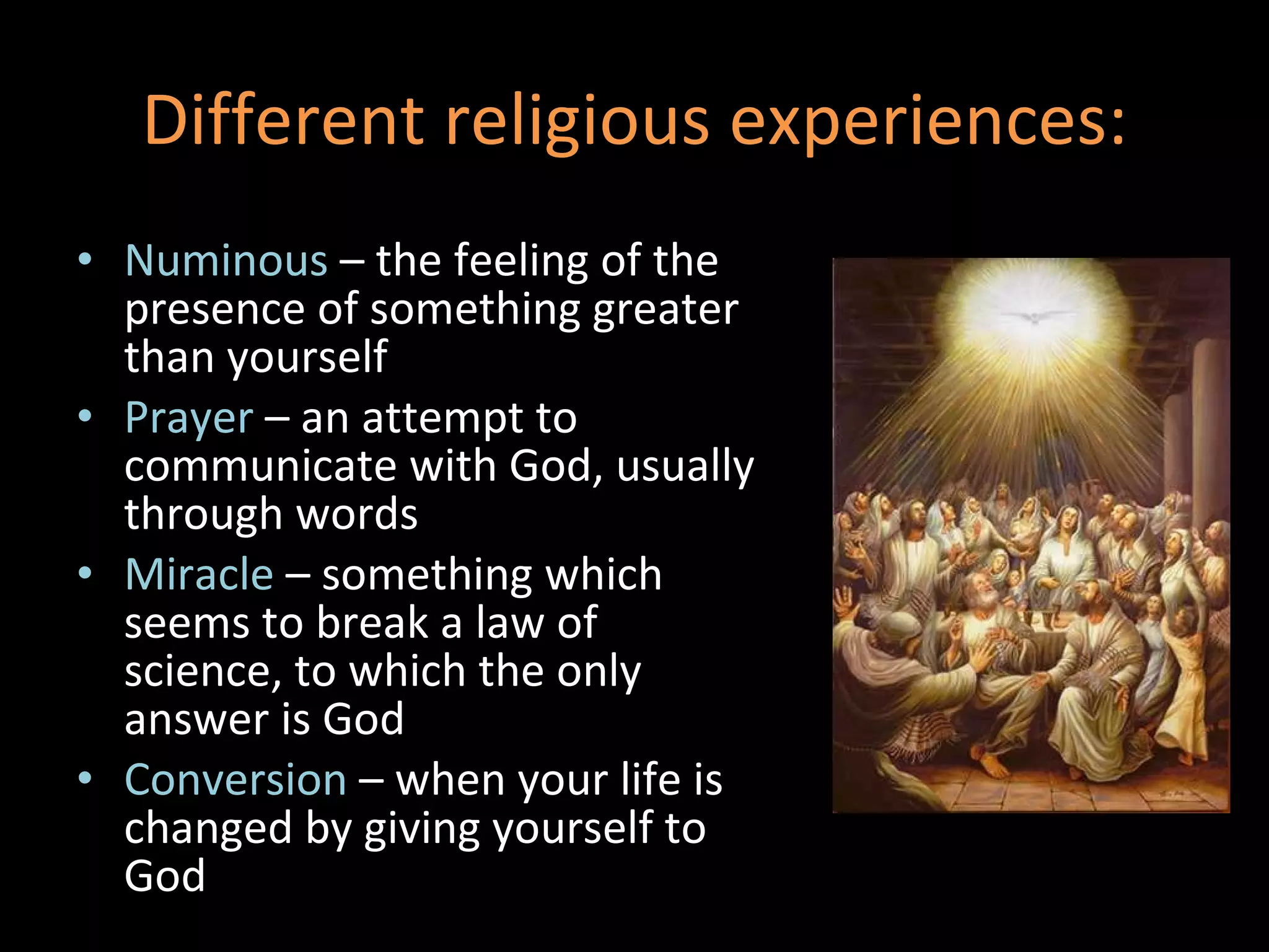 Different religious experiences: Numinous  – the feeling of the presence of something greater than yourself Prayer  – an attempt to communicate with God, usually through words Miracle  – something which seems to break a law of science, to which the only answer is God Conversion  – when your life is changed by giving yourself to God 
