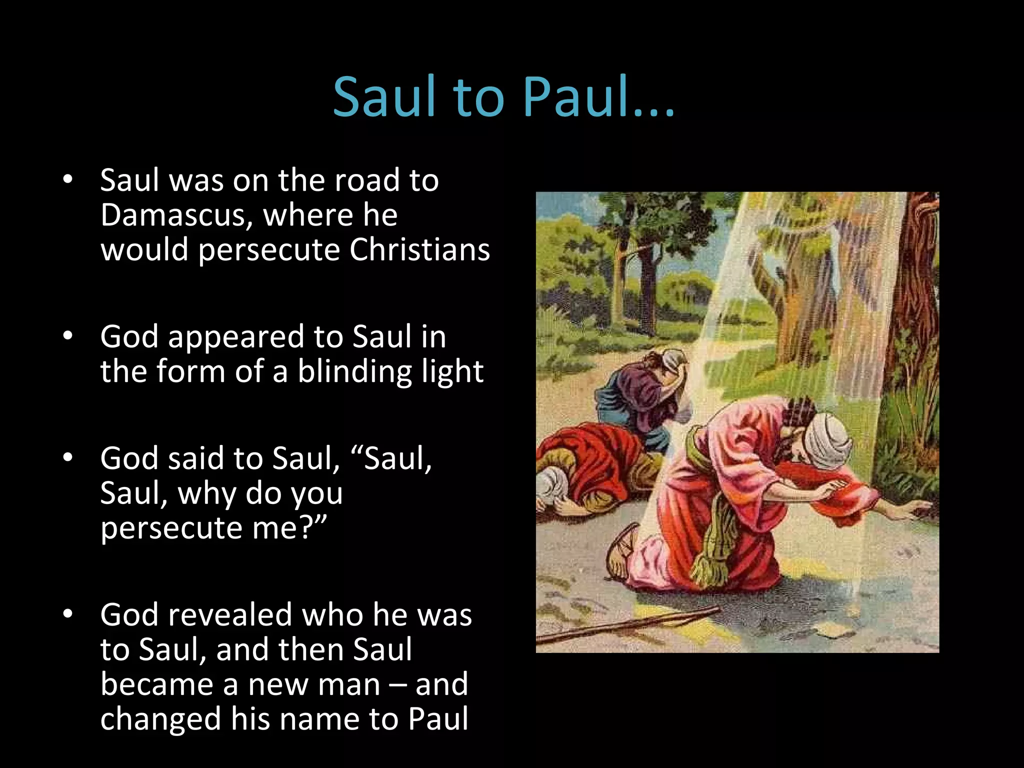 Saul to Paul...  Saul was on the road to Damascus, where he would persecute Christians God appeared to Saul in the form of a blinding light  God said to Saul, “Saul, Saul, why do you persecute me?” God revealed who he was to Saul, and then Saul became a new man – and changed his name to Paul 