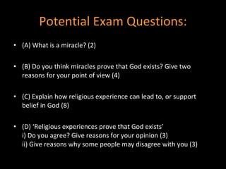 Potential Exam Questions: (A) What is a miracle? (2) (B) Do you think miracles prove that God exists? Give two reasons for your point of view (4) (C) Explain how religious experience can lead to, or support belief in God (8) (D) ‘Religious experiences prove that God exists’ i) Do you agree? Give reasons for your opinion (3) ii) Give reasons why some people may disagree with you (3) 
