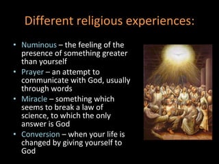 Different religious experiences: Numinous  – the feeling of the presence of something greater than yourself Prayer  – an attempt to communicate with God, usually through words Miracle  – something which seems to break a law of science, to which the only answer is God Conversion  – when your life is changed by giving yourself to God 