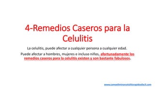 4-Remedios Caseros para la
Celulitis
La celulitis, puede afectar a cualquier persona a cualquier edad.
Puede afectar a hombres, mujeres e incluso niños, afortunadamente los
remedios caseros para la celulitis existen y son bastante fabulosos.
www.comoeliminarcelulitisrapidoyfacil.com
 