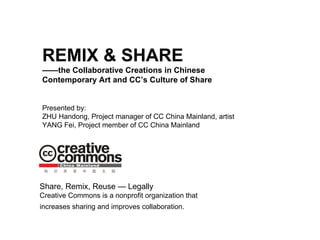 REMIX & SHARE —— the Collaborative Creations in Chinese Contemporary Art and CC’s Culture of Share Presented by: ZHU Handong, Project manager of CC China Mainland, artist YANG Fei, Project member of CC China Mainland Share, Remix, Reuse — Legally Creative Commons is a nonprofit organization that increases sharing and improves collaboration.   