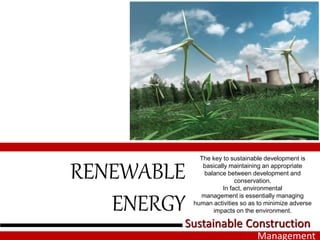 RENEWABLE
ENERGY
The key to sustainable development is
basically maintaining an appropriate
balance between development and
conservation.
In fact, environmental
management is essentially managing
human activities so as to minimize adverse
impacts on the environment.
Sustainable Construction
Management
 