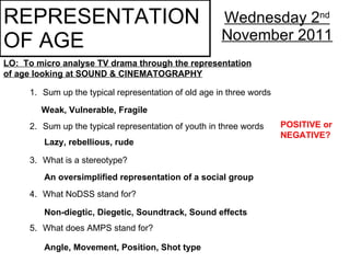 REPRESENTATION  OF AGE Wednesday 2 nd  November 2011 LO:  To micro analyse TV drama through the representation of age looking at SOUND & CINEMATOGRAPHY ,[object Object],[object Object],[object Object],[object Object],[object Object],Weak, Vulnerable, Fragile Lazy, rebellious, rude POSITIVE or NEGATIVE? An oversimplified representation of a social group Non-diegtic, Diegetic, Soundtrack, Sound effects Angle, Movement, Position, Shot type 