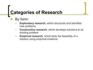 Categories of Research By form: Exploratory research , which structures and identifies new problems Constructive research , which develops solutions to an existing problem Empirical research , which tests the feasibility of a solution using empirical evidence 