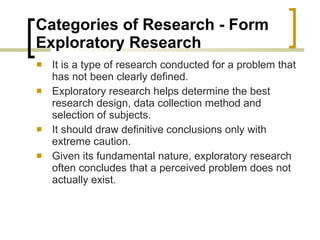 Categories of Research - Form Exploratory Research  It is a type of research conducted for a problem that has not been clearly defined. Exploratory research helps determine the best research design, data collection method and selection of subjects.  It should draw definitive conclusions only with extreme caution.  Given its fundamental nature, exploratory research often concludes that a perceived problem does not actually exist. 