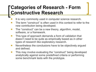 Categories of Research - Form  Constructive Research  It is very commonly used in computer science research.  The term “construct” is often used in this context to refer to the new contribution being developed.  The “construct” can be a new theory, algorithm, model, software, or a framework.  This type of approach demands a form of validation that doesn’t need to be quite as empirically based as in other types of research like exploratory research.  Nevertheless the conclusions have to be objectively argued and defined.  This may involve evaluating the “construct” being developed analytically against some predefined criteria or performing some benchmark tests with the prototype. 