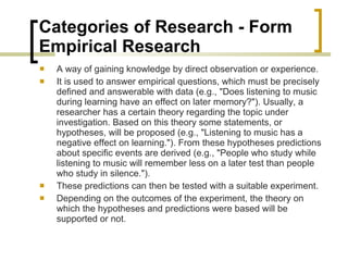 Categories of Research - Form  Empirical Research  A way of gaining knowledge by direct observation or experience.  It is used to answer empirical questions, which must be precisely defined and answerable with data (e.g., "Does listening to music during learning have an effect on later memory?"). Usually, a researcher has a certain theory regarding the topic under investigation. Based on this theory some statements, or hypotheses, will be proposed (e.g., "Listening to music has a negative effect on learning."). From these hypotheses predictions about specific events are derived (e.g., "People who study while listening to music will remember less on a later test than people who study in silence.").  These predictions can then be tested with a suitable experiment.  Depending on the outcomes of the experiment, the theory on which the hypotheses and predictions were based will be supported or not. 