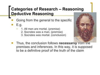Categories of Research – Reasoning  Deductive Reasoning  Going from the general to the specific E.g. 1. All men are mortal. (premise) 2. Socrates was a man. (premise) 3. Socrates was mortal. (conclusion) Thus, the conclusion follows  necessarily  from the premises and inferences. In this way, it is supposed to be a definitive proof of the truth of the claim 