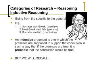 Categories of Research – Reasoning  Inductive Reasoning  Going from the specific to the general e.g. 1. Socrates was Greek. (premise) 2. Most Greeks eat fish. (premise) 3. Socrates ate fish. (conclusion) An  inductive  argument is one in which the premises are supposed to support the conclusion in such a way that if the premises are true, it is  probable  that the conclusion would be true. BUT WE WILL RECALL... 