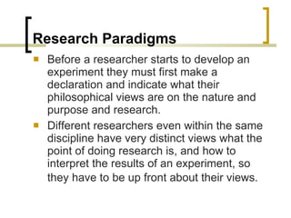 Research Paradigms Before a researcher starts to develop an experiment they must first make a declaration and indicate what their philosophical views are on the nature and purpose and research. Different researchers even within the same discipline have very distinct views what the point of doing research is, and how to interpret the results of an experiment, so they have to be up front about their views.   