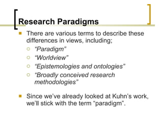 Research Paradigms There are various terms to describe these differences in views, including; “ Paradigm” “ Worldview” “ Epistemologies and ontologies” “ Broadly conceived research methodologies” Since we’ve already looked at Kuhn’s work, we’ll stick with the term “paradigm”. 