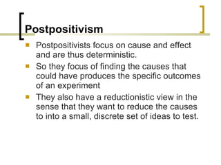 Postpositivism Postpositivists focus on cause and effect and are thus deterministic. So they focus of finding the causes that could have produces the specific outcomes of an experiment They also have a reductionistic view in the sense that they want to reduce the causes to into a small, discrete set of ideas to test. 