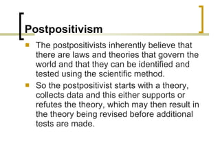 Postpositivism The postpositivists inherently believe that there are laws and theories that govern the world and that they can be identified and tested using the scientific method. So the postpositivist starts with a theory, collects data and this either supports or refutes the theory, which may then result in the theory being revised before additional tests are made. 