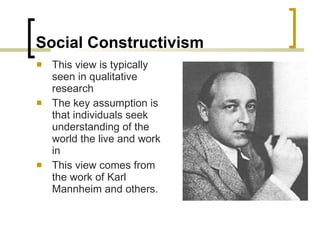 Social Constructivism This view is typically seen in qualitative research The key assumption is that individuals seek understanding of the world the live and work in This view comes from the work of Karl Mannheim and others. 