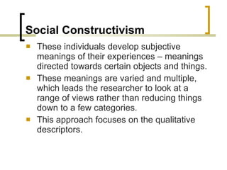 Social Constructivism These individuals develop subjective meanings of their experiences – meanings directed towards certain objects and things.  These meanings are varied and multiple, which leads the researcher to look at a range of views rather than reducing things down to a few categories. This approach focuses on the qualitative  descriptors. 