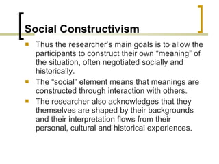 Social Constructivism Thus the researcher’s main goals is to allow the participants to construct their own “meaning” of the situation, often negotiated socially and historically. The “social” element means that meanings are constructed through interaction with others. The researcher also acknowledges that they themselves are shaped by their backgrounds and their interpretation flows from their personal, cultural and historical experiences. 