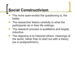 Social Constructivism The more open-ended the questioning is, the better. The researcher listens carefully to what the participants do in their life settings. The research process is qualitative and largely inductive. The objective is to interpret others’ meanings of the world, rather than to start out with a theory (as in postpositivism). 