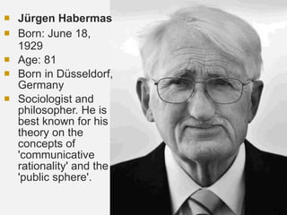 Jürgen Habermas  Born:  June 18, 1929 Age: 81 Born in Düsseldorf, Germany Sociologist and philosopher. He is best known for his theory on the concepts of 'communicative rationality' and the 'public sphere'. 