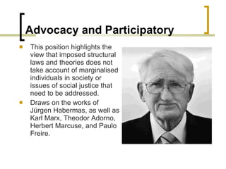 Advocacy and Participatory This position highlights the view that imposed structural laws and theories does not take account of marginalised individuals in society or issues of social justice that need to be addressed. Draws on the works of Jürgen Habermas, as well as Karl Marx, Theodor Adorno, Herbert Marcuse, and Paulo Freire. 